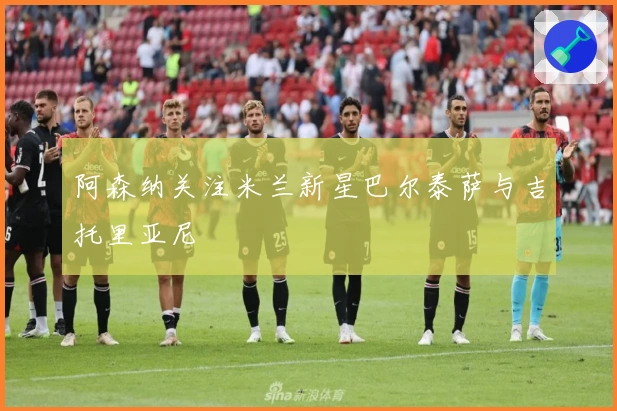 阿森纳关注米兰新星巴尔泰萨与吉托里亚尼