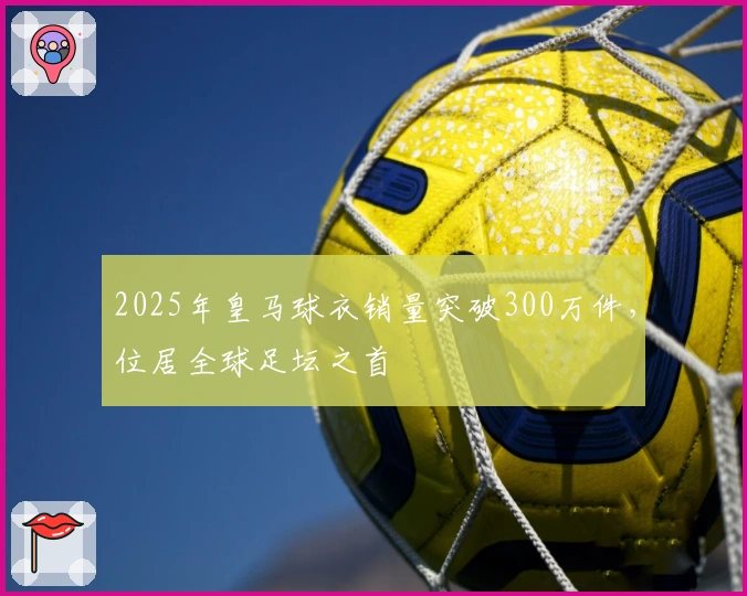 2025年皇马球衣销量突破300万件，位居全球足坛之首