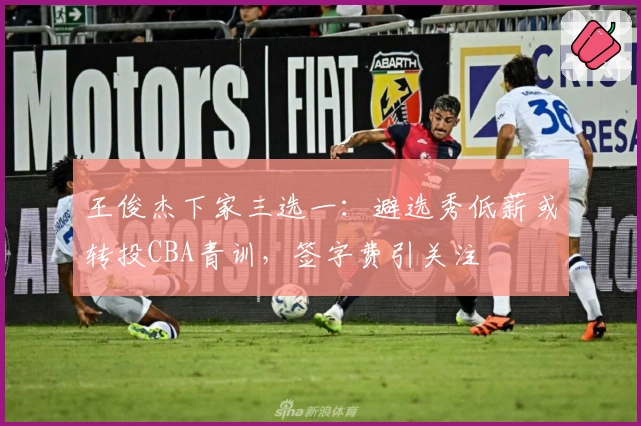 王俊杰下家三选一：避选秀低薪或转投CBA青训，签字费引关注