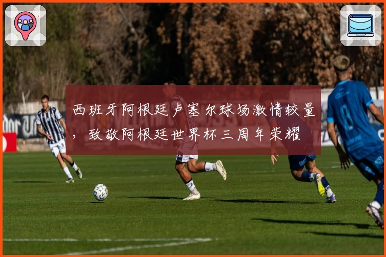 西班牙阿根廷卢塞尔球场激情较量，致敬阿根廷世界杯三周年荣耀