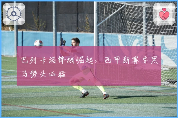 巴列卡诺锋线崛起，西甲新赛季黑马势头凶猛