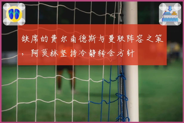 缺席的费尔南德斯与曼联阵容之策，阿莫林坚持冷静转会方针