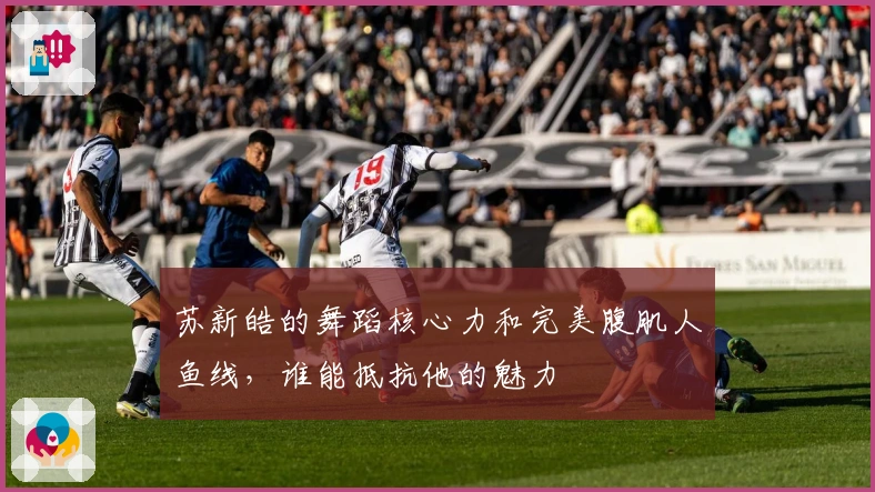 苏新皓的舞蹈核心力和完美腹肌人鱼线，谁能抵抗他的魅力