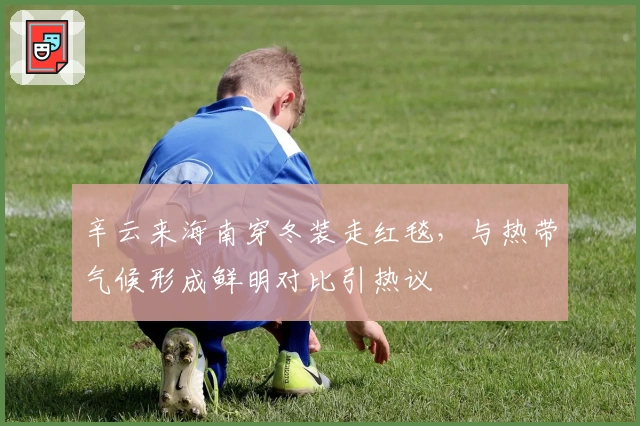 辛云来海南穿冬装走红毯，与热带气候形成鲜明对比引热议