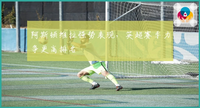 阿斯顿维拉强势表现，英超赛季力争更高排名