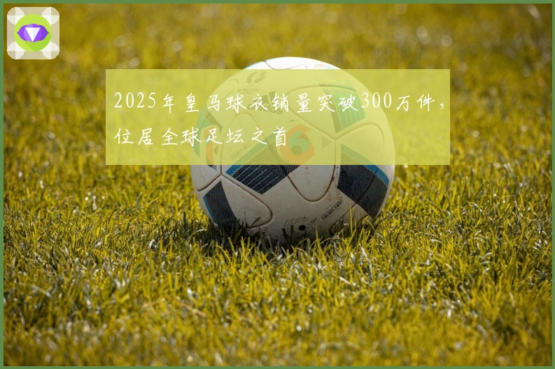 2025年皇马球衣销量突破300万件，位居全球足坛之首