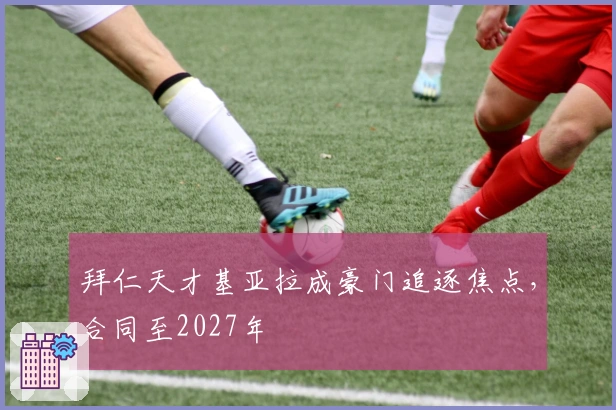 拜仁天才基亚拉成豪门追逐焦点，合同至2027年