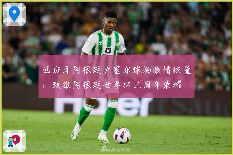 西班牙阿根廷卢塞尔球场激情较量，致敬阿根廷世界杯三周年荣耀