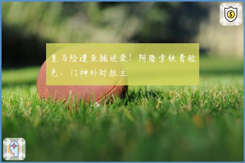 皇马险遭鱼腩逆袭！阿隆索铁青脸色，门神补时救主