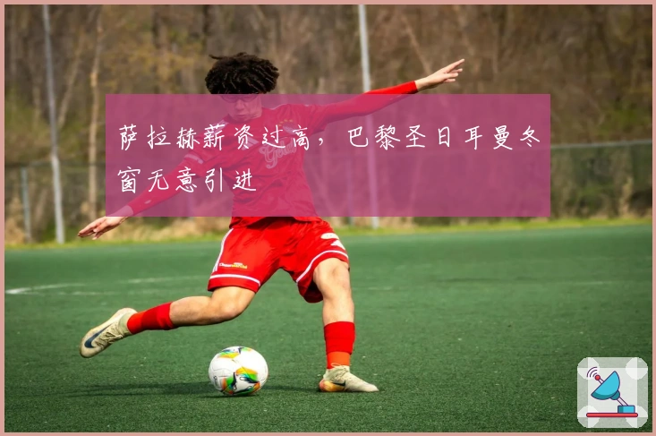 萨拉赫薪资过高，巴黎圣日耳曼冬窗无意引进