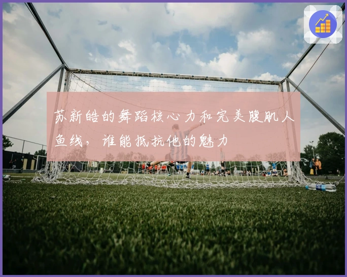 苏新皓的舞蹈核心力和完美腹肌人鱼线，谁能抵抗他的魅力