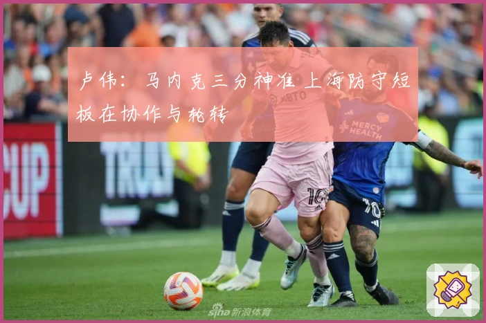 卢伟：马内克三分神准 上海防守短板在协作与轮转