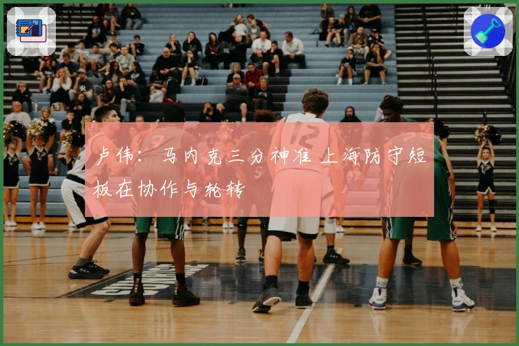 卢伟：马内克三分神准 上海防守短板在协作与轮转