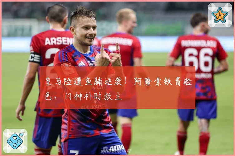 皇马险遭鱼腩逆袭！阿隆索铁青脸色，门神补时救主